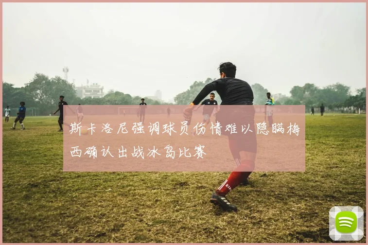 斯卡洛尼强调球员伤情难以隐瞒梅西确认出战冰岛比赛