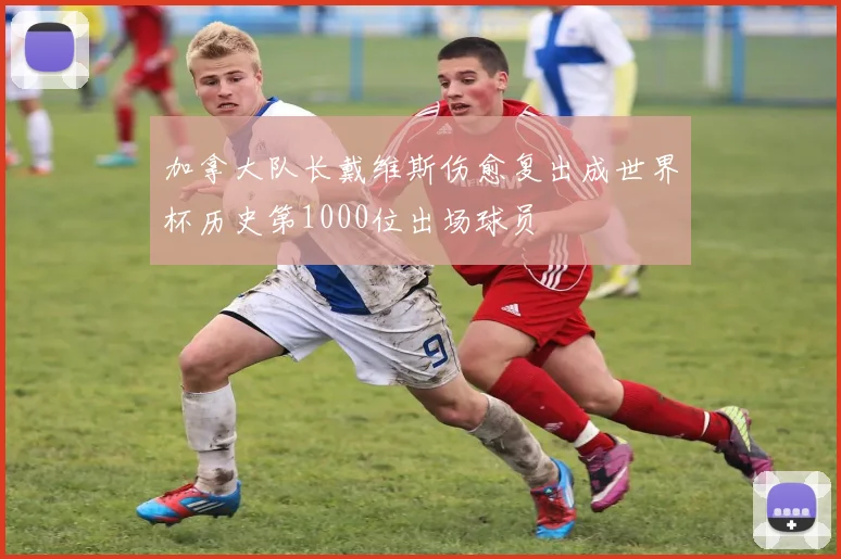 加拿大队长戴维斯伤愈复出成世界杯历史第1000位出场球员