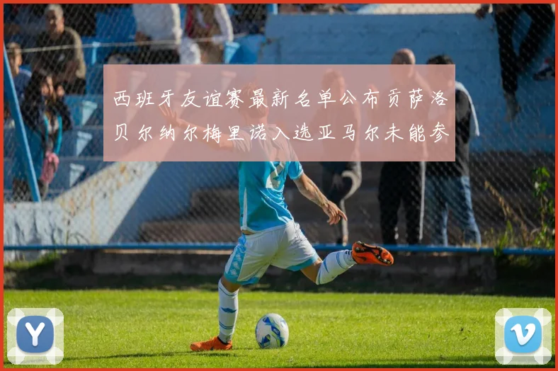 西班牙友谊赛最新名单公布贡萨洛贝尔纳尔梅里诺入选亚马尔未能参赛