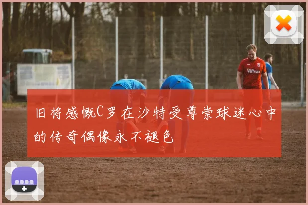 旧将感慨C罗在沙特受尊崇球迷心中的传奇偶像永不褪色