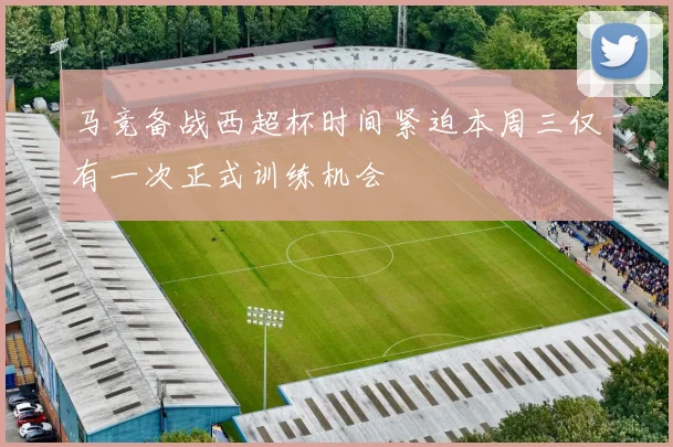 马竞备战西超杯时间紧迫本周三仅有一次正式训练机会