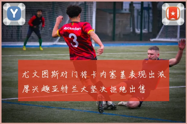 尤文图斯对门将卡内塞基表现出浓厚兴趣亚特兰大坚决拒绝出售