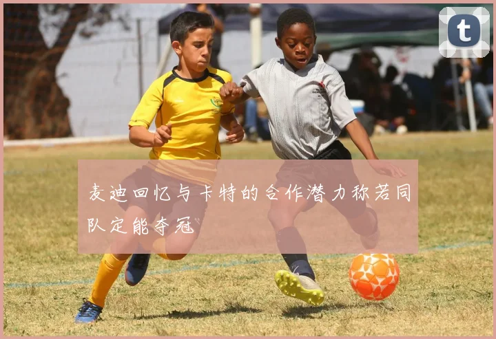 麦迪回忆与卡特的合作潜力称若同队定能夺冠