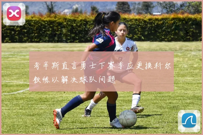 考辛斯直言勇士下赛季应更换科尔教练以解决球队问题