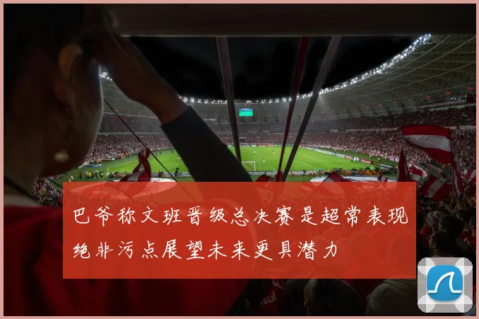 巴爷称文班晋级总决赛是超常表现绝非污点展望未来更具潜力