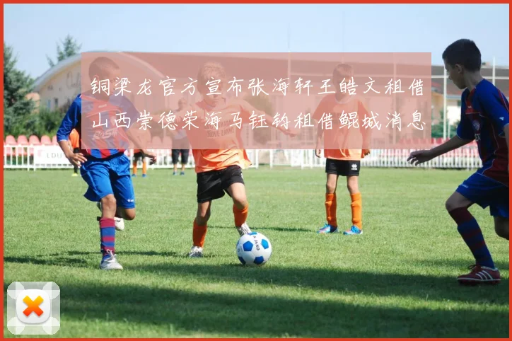 铜梁龙官方宣布张海轩王皓文租借山西崇德荣海马钰钧租借鲲城消息