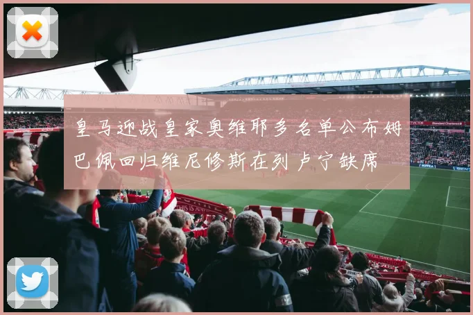 皇马迎战皇家奥维耶多名单公布姆巴佩回归维尼修斯在列卢宁缺席