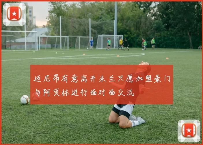 迈尼昂有意离开米兰只愿加盟豪门与阿莫林进行面对面交流
