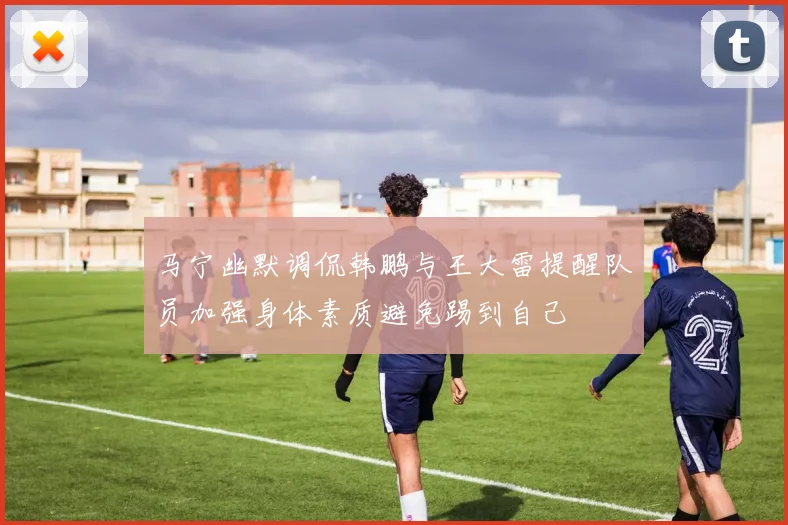 马宁幽默调侃韩鹏与王大雷提醒队员加强身体素质避免踢到自己