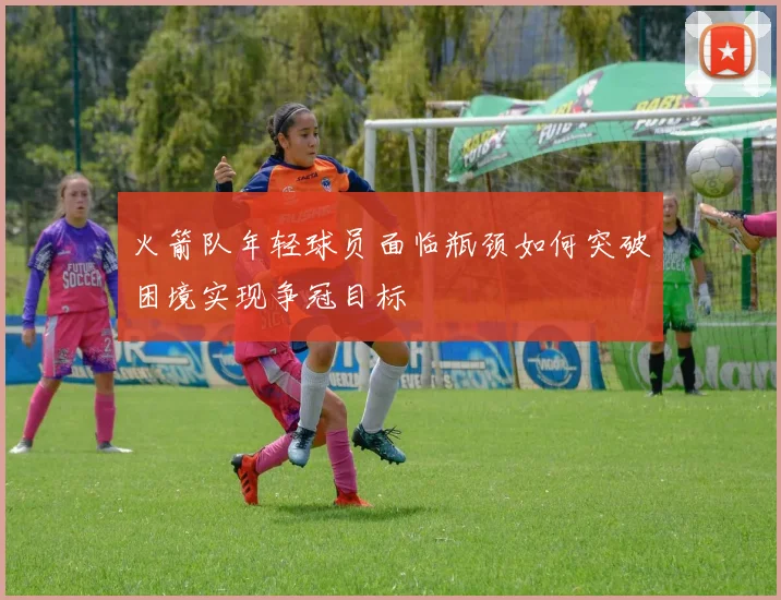 火箭队年轻球员面临瓶颈如何突破困境实现争冠目标
