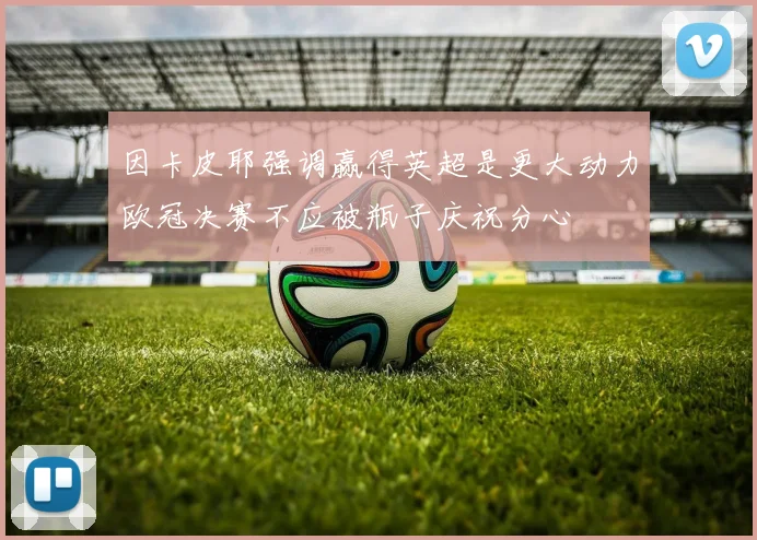 因卡皮耶强调赢得英超是更大动力欧冠决赛不应被瓶子庆祝分心