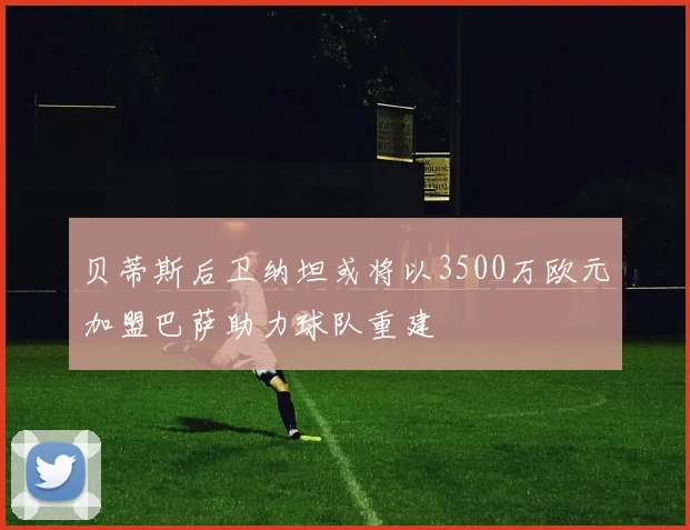 贝蒂斯后卫纳坦或将以3500万欧元加盟巴萨助力球队重建