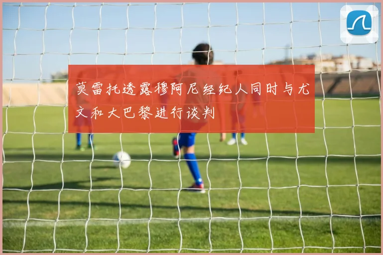 莫雷托透露穆阿尼经纪人同时与尤文和大巴黎进行谈判