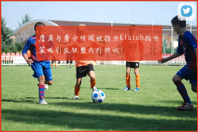 詹眉与勇士传闻被指为Klutch抬价策略引发联盟内外热议