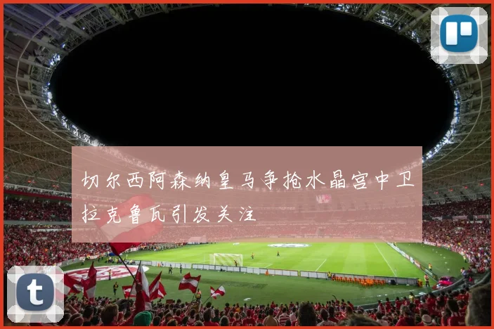 切尔西阿森纳皇马争抢水晶宫中卫拉克鲁瓦引发关注