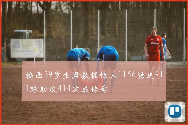 梅西39岁生涯数据惊人1156场进911球助攻414次成传奇