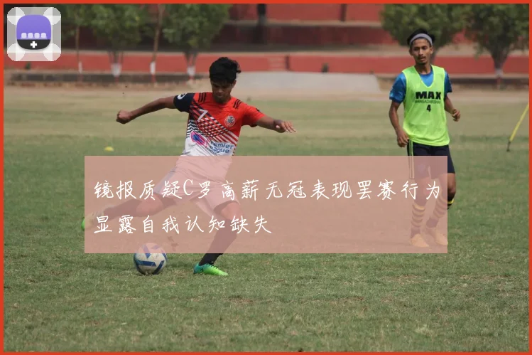 镜报质疑C罗高薪无冠表现罢赛行为显露自我认知缺失