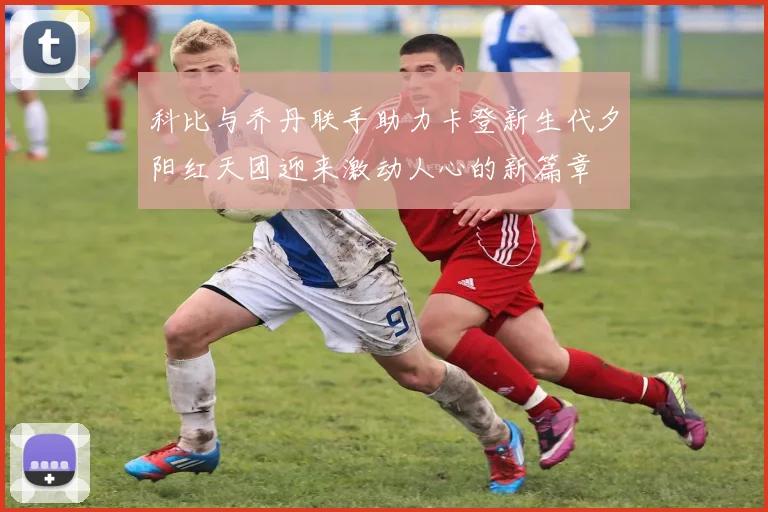科比与乔丹联手助力卡登新生代夕阳红天团迎来激动人心的新篇章