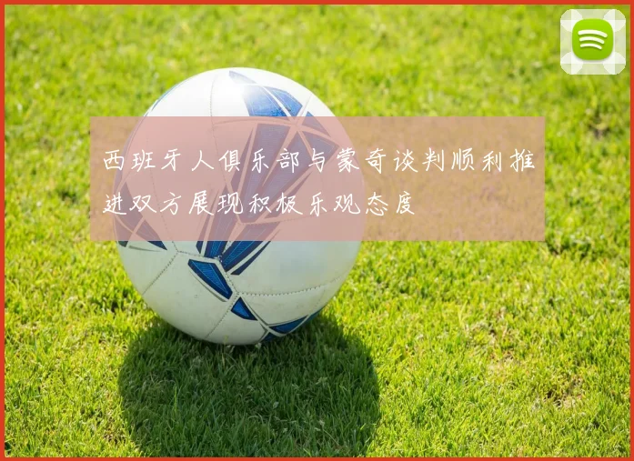 西班牙人俱乐部与蒙奇谈判顺利推进双方展现积极乐观态度